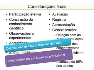Considerações finais
• Participação efetiva
• Construção do
conhecimento
científico
• Observações e
experimentos
• Aprendizagem
significativa
• Sustentabilidade
• Avaliação
• Registro
• Apresentação
• Generalização:
– Relação com as
áreas de atuação
– Aplicação dos
conhecimentos
– Relação cotidiano-
química
– Interesse de 95%
dos alunos
 
