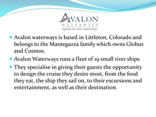  Avalon waterways is based in Littleton, Colorado and
  belongs to the Mantegazza family which owns Globus
  and Cosmos.
 Avalon Waterways runs a fleet of 19 small river ships
 They specialise in giving their guests the opportunity
  to design the cruise they desire most, from the food
  they eat, the ship they sail on, to their excursions and
  entertainment, as well as their destination.
 
