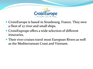  CroisiEurope is based in Strasbourg, France. They own
  a fleet of 27 river and small ships.
 CroisiEuprope offers a wide selection of different
  itineraries.
 Their river cruises travel most European Rivers as well
  as the Mediterranean Coast and Vietnam.
 