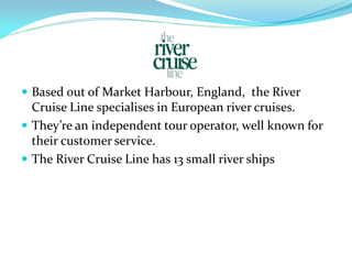  Based out of Market Harbour, England, the River
  Cruise Line specialises in European river cruises.
 They’re an independent tour operator, well known for
  their customer service.
 The River Cruise Line has 13 small river ships
 