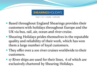  Based throughout England Shearings provides their
  customers with holidays throughout Europe and the
  UK via bus, rail, air, ocean and river cruise.
 Shearing Holidays prides themselves in the reputable
  quality and reliability of their work, which has won
  them a large number of loyal customers.
 They offer over a 100 river cruises worldwide to their
  customers.
 17 River ships are used for their lines, 6 of which are
  exclusively chartered by Shearing Holidays.
 