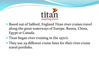  Based out of Salford, England Titan river cruises travel
  along the great waterways of Europe, Russia, China,
  Egypt or Canada.
 Titan began river cruising in the 1970’s.
 They use 29 different cruise lines for their river cruise
  travel portfolio.
 
