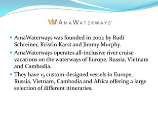  AmaWaterways was founded in 2002 by Rudi
  Schreiner, Kristin Karst and Jimmy Murphy.
 AmaWaterways operates all-inclusive river cruise
  vacations on the waterways of Europe, Russia, Vietnam
  and Cambodia.
 They have 15 custom-designed vessels in Europe,
  Russia, Vietnam, Cambodia and Africa offering a large
  selection of different itineraries.
 