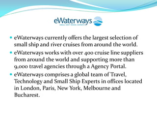  eWaterways currently offers the largest selection of
  small ship and river cruises from around the world.
 eWaterways works with over 400 cruise line suppliers
  from around the world and supporting more than
  9,000 travel agencies through a Agency Portal.
 eWaterways comprises a global team of Travel,
  Technology and Small Ship Experts in offices located
  in London, Paris, New York, Melbourne and
  Bucharest.
 