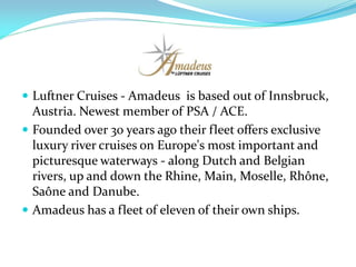  Luftner Cruises - Amadeus is based out of Innsbruck,
  Austria. Newest member of PSA / ACE.
 Founded over 30 years ago their fleet offers exclusive
  luxury river cruises on Europe's most important and
  picturesque waterways - along Dutch and Belgian
  rivers, up and down the Rhine, Main, Moselle, Rhône,
  Saône and Danube.
 Amadeus has a fleet of eleven of their own ships.
 