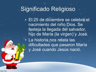 Significado Religioso El 25 de diciembre se celebra el nacimiento del niño Dios. Se festeja la llegada del salvador, hijo de María (la virgen) y José. La historia nos relata las dificultades que pasaron María y José cuando Jesús nació. 