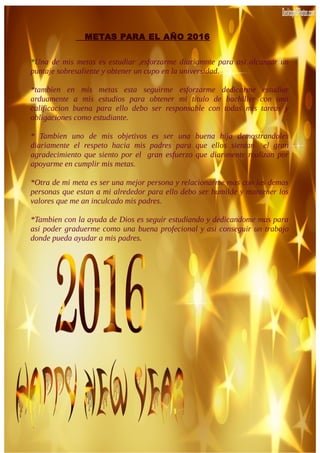 METAS PARA EL AÑO 2016
*Una de mis metas es estudiar ,esforzarme diariamnte para asi alcanzar un
puntaje sobresaliente y obtener un cupo en la universidad.
*tambien en mis metas esta seguirme esforzarme dedicarme estudiar
arduamente a mis estudios para obtener mi titulo de bachiller con una
calificacion buena para ello debo ser responsable con todas mis tareas y
obligaciones como estudiante.
* Tambien uno de mis objetivos es ser una buena hija demostrandoles
diariamente el respeto hacia mis padres para que ellos sientan el gran
agradecimiento que siento por el gran esfuerzo que diarimente realizan por
apoyarme en cumplir mis metas.
*Otra de mi meta es ser una mejor persona y relacionarme mas con las demas
personas que estan a mi alrededor para ello debo ser humilde y mantener los
valores que me an inculcado mis padres.
*Tambien con la ayuda de Dios es seguir estudiando y dedicandome mas para
asi poder graduerme como una buena profecional y asi conseguir un trabajo
donde pueda ayudar a mis padres.