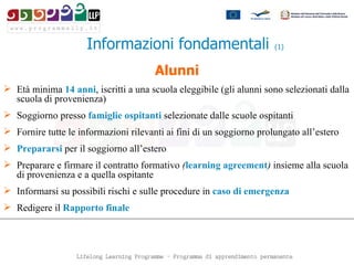 Alunni Età minima  14 anni , iscritti a una scuola eleggibile  ( gli alunni sono selezionati dalla scuola di provenienza ) Soggiorno presso  famiglie ospitanti  selezionate dalle scuole ospitanti Fornire tutte le informazioni rilevanti ai fini di un soggiorno prolungato all’estero Prepararsi  per il soggiorno all’estero Preparare e firmare il contratto formativo  ( learning agreement )  insieme alla scuola di provenienza e a quella ospitante Informarsi su possibili rischi e sulle procedure in  caso di emergenza   Redigere il  Rapporto finale   Informazioni fondamentali   (1) 