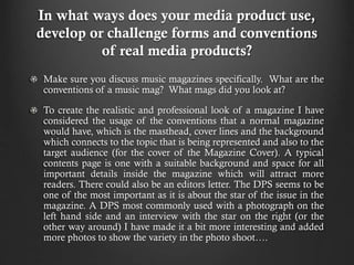 In what ways does your media product use,
develop or challenge forms and conventions
of real media products?
Make sure you discuss music magazines specifically. What are the
conventions of a music mag? What mags did you look at?
To create the realistic and professional look of a magazine I have
considered the usage of the conventions that a normal magazine
would have, which is the masthead, cover lines and the background
which connects to the topic that is being represented and also to the
target audience (for the cover of the Magazine Cover). A typical
contents page is one with a suitable background and space for all
important details inside the magazine which will attract more
readers. There could also be an editors letter. The DPS seems to be
one of the most important as it is about the star of the issue in the
magazine. A DPS most commonly used with a photograph on the
left hand side and an interview with the star on the right (or the
other way around) I have made it a bit more interesting and added
more photos to show the variety in the photo shoot….

 