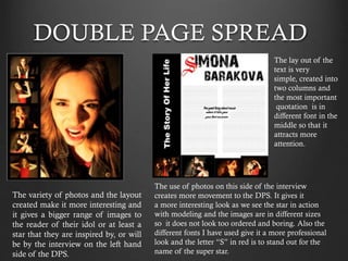 DOUBLE PAGE SPREAD
The lay out of the
text is very
simple, created into
two columns and
the most important
quotation is in
different font in the
middle so that it
attracts more
attention.

The variety of photos and the layout
created make it more interesting and
it gives a bigger range of images to
the reader of their idol or at least a
star that they are inspired by, or will
be by the interview on the left hand
side of the DPS.

The use of photos on this side of the interview
creates more movement to the DPS. It gives it
a more interesting look as we see the star in action
with modeling and the images are in different sizes
so it does not look too ordered and boring. Also the
different fonts I have used give it a more professional
look and the letter “S” in red is to stand out for the
name of the super star.

 
