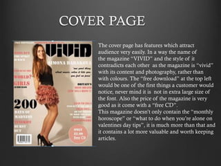 COVER PAGE
The cover page has features which attract
audience very easily. In a way the name of
the magazine “VIVID” and the style of it
contradicts each other as the magazine is “vivid”
with its content and photography, rather than
with colours. The “free download” at the top left
would be one of the first things a customer would
notice, never mind it is not in extra large size of
the font. Also the price of the magazine is very
good as it come with a “free CD”.
This magazine doesn’t only contain the “monthly
horoscope” or “what to do when you’re alone on
valentines day tips”, it is much more than that and
it contains a lot more valuable and worth keeping
articles.

 
