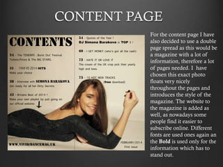 CONTENT PAGE
For the content page I have
also decided to use a double
page spread as this would be
a magazine with a lot of
information, therefore a lot
of pages needed. I have
chosen this exact photo
floats very nicely
throughout the pages and
introduces the style of the
magazine. The website to
the magazine is added as
well, as nowadays some
people find it easier to
subscribe online. Different
fonts are used ones again an
the Bold is used only for the
information which has to
stand out.

 