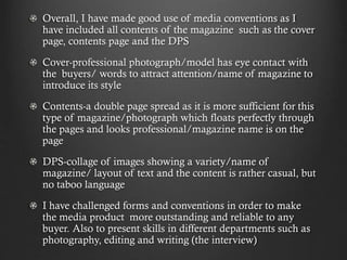 Overall, I have made good use of media conventions as I
have included all contents of the magazine such as the cover
page, contents page and the DPS
Cover-professional photograph/model has eye contact with
the buyers/ words to attract attention/name of magazine to
introduce its style
Contents-a double page spread as it is more sufficient for this
type of magazine/photograph which floats perfectly through
the pages and looks professional/magazine name is on the
page
DPS-collage of images showing a variety/name of
magazine/ layout of text and the content is rather casual, but
no taboo language
I have challenged forms and conventions in order to make
the media product more outstanding and reliable to any
buyer. Also to present skills in different departments such as
photography, editing and writing (the interview)

 