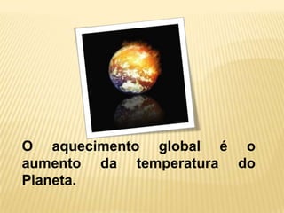 O aquecimento global é o
aumento da temperatura do
Planeta.
 