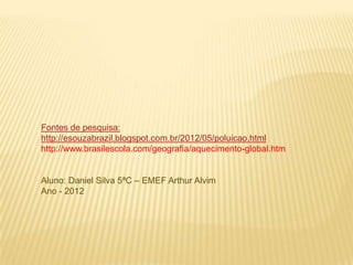 Fontes de pesquisa:
http://esouzabrazil.blogspot.com.br/2012/05/poluicao.html
http://www.brasilescola.com/geografia/aquecimento-global.htm


Aluno: Daniel Silva 5ªC – EMEF Arthur Alvim
Ano - 2012
 