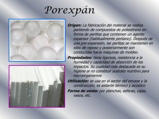 Porexpán
   Origen: La fabricación del material se realiza
      partiendo de compuestos de poliestireno en
      forma de perlitas que contienen un agente
      expansor (habitualmente pentano). Después de
      una pre-expansión, las perlitas se mantienen en
      silos de reposo y posteriormente son
      conducidas hacia máquinas de moldeo.
   Propiedades: tiene ligereza, resistencia a la
      humedad y capacidad de absorción de los
      impactos. Su cualidad más destacada es su
      higiene al no constituir sustrato nutritivo para
      microorganismos
   Utilización: se usa en el sector del envase y la
      construcción, es aislante térmico y acústico
   Forma de venta: por planchas, esferas, cajas,
      vasos, etc.
 