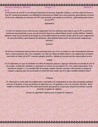 Daniela Ramírez Méndez Grupo 3.2 Modulo I
& II
8.-El interior de una PC es un albergue ideal para cucarachas, pequeños roedores, y diversos tipos de insectos.
Una PC cuenta generalmente con infinidad de aberturas por donde estos entes penetran, generalmente en horas
de la noche, eligiendo en ocasiones a la PC como morada, procreando en su interior. ¿Qué puede pasar dentro
de una PC?
informatica
9.-Antes de intentar tocar o desconectar componentes internos debemos estar seguros que la PC se encuentre
totalmente desenergizada, ya que una desconexión "en caliente" puede resultar dañina. También
debemos tomar la precaución de descargar la electricidad estática de nuestro cuerpo antes de tocar componentes
de microelectrónica, especialmente las memorias. ¿Qué debemos hacer antes de desconectar componentes
internos?
practica
10.-Existen instrumentos que permiten una descarga total, pero si no se cuenta con tales instrumentos debemos
hacer contacto durante unos cinco segundos con todos los dedos de ambas manos a los componentes desnudos
conectados al chásis de la PC, como por ejemplo tornillos. Además de esta precaución, nunca deben tocarse
trabajo
11.-Es importante ver que el ventilador este libre de etiquetas, pelusas o algo que obstaculice la entrada de aire al
procesador, al lado del ventilador se encuentra un switch con los números 0 y 1 los cuales representan: 0 sin
entrada de energía y 1 con entrada libre de energía; cuando estés por conectar o desconectar tu equipo de
cómputo asegúrate que este presionado el switch del lado donde este el 0. ¿Que medidas debemos tomar?
COBAO
12.-Ahora que ya están todos los componentes conectados y la computadora en una mesa apropiada, podemos
conectar el monitor, el cpu, las bocinas, la impresora, etc., al regulador y este a la corriente eléctrica. Ahora
cambie el switch trasero del CPU antes mencionado (que quede en 1) para que así pase la corriente y pueda
encender el equipo de cómputo.
normas de seguridad e higiene para el equipo de computo2
 