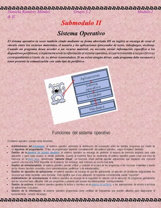 Daniela Ramírez Méndez Grupo 3.2 Modulo I
& II
Submodulo II
Sistema Operativo
El sistema operativo (a veces también citado mediante su forma abreviada OS en inglés) se encarga de crear el
vínculo entre los recursos materiales, el usuario y las aplicaciones (procesador de texto, videojuegos, etcétera).
Cuando un programa desea acceder a un recurso material, no necesita enviar información específica a los
dispositivos periféricos; simplemente envía la información al sistema operativo, el cual la transmite a los periféricos
correspondientes a través de su driver (controlador). Si no existe ningún driver, cada programa debe reconocer y
tener presente la comunicación con cada tipo de periférico.
Funciones del sistema operativo
El sistema operativo cumple varias funciones:
 Administración del procesador: el sistema operativo administra la distribución del procesador entre los distintos programas por medio de
un algoritmo de programación. El tipo de programador depende completamente del sistema operativo, según el objetivo deseado.
 Gestión de la memoria de acceso aleatorio: el sistema operativo se encarga de gestionar el espacio de memoria asignado para cada
aplicación y para cada usuario, si resulta pertinente. Cuando la memoria física es insuficiente, el sistema operativo puede crear una zona de
memoria en el disco duro, denominada "memoria virtual". La memoria virtual permite ejecutar aplicaciones que requieren una memoria
superior a la memoria RAM disponible en el sistema. Sin embargo, esta memoria es mucho más lenta.
 Gestión de entradas/salidas: el sistema operativo permite unificar y controlar el acceso de los programas a los recursos materiales a través
de los drivers (también conocidos como administradores periféricos o de entrada/salida).
 Gestión de ejecución de aplicaciones: el sistema operativo se encarga de que las aplicaciones se ejecuten sin problemas asignándoles los
recursos que éstas necesitan para funcionar. Esto significa que si una aplicación no responde correctamente puede "sucumbir".
 Administración de autorizaciones: el sistema operativo se encarga de la seguridad en relación con la ejecución de programas garantizando
que los recursos sean utilizados sólo por programas y usuarios que posean las autorizaciones correspondientes.
 Gestión de archivos: el sistema operativo gestiona la lectura y escritura en el sistema de archivos, y las autorizaciones de acceso a archivos
de aplicaciones y usuarios.
 Gestión de la información: el sistema operativo proporciona cierta cantidad de indicadores que pueden utilizarse para diagnosticar el
funcionamiento correcto del equipo.
 