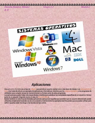 Daniela Ramírez Méndez Grupo 3.2 Modulo I
& II
Aplicaciones
Unaaplicación informática esun tipo de software que permite al usuario realizar uno o más tipos de trabajo. Los procesadores de
texto y las hojasdecálculo sonejemplosdeaplicaciones informáticas, mientras que los sistemas operativos o los programas de
utilidades (que cumplen tareas de mantenimiento) no forman parte de estos programas.
Lasaplicacionespueden habersido desarrolladasamedida(parasatisfacerlasnecesidadesespecíficasde un usuario) o formar
parte de un paquete integrado (como el caso de Microsoft Office).
Existen también en estalínealasllamadasaplicacionesweb queson aquellasque permiten que un usuario determinado puede
utilizarlassimplementehaciendo uso deunaconexión aInternet.Entrelosejemplosmás frecuentes que se pueden utilizar para
definir aquellas están los blogs o las tiendas de tipo online.
 