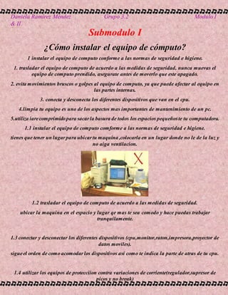 Daniela Ramírez Méndez Grupo 3.2 Modulo I
& II
Submodulo I
¿Cómo instalar el equipo de cómputo?
1 instalar el equipo de computo conforme a las normas de seguridad e higiene.
1. trasladar el equipo de computo de acuerdo a las medidas de seguridad, nunca muevas el
equipo de computo prendido, asegurate antes de moverlo que este apagado.
2. evita movimientos bruscos o golpes al equipo de computo, ya que puede afectar al equipo en
las partes internas.
3. conecta y desconecta los diferentes dispositivos que van en el cpu.
4.limpia tu equipo es uno de los aspectos mas importantes de mantenimiento de un pc.
5.utiliza iarecomprimidopara sacarla basura de todos los espacios pequeñoste tu computadora.
1.1 instalar el equipo de computo comforme a las normas de seguridad e higiene.
tienes que tener un lugarpara ubicartu maquina,colocarla en un lugar donde no le de la luz y
no aiga ventilacion.
1.2 trasladar el equipo de computo de acuerdo a las medidas de seguridad.
ubicar la maquina en el espacio y lugar qe mas te sea comodo y hace puedas trabajar
tranquilamente.
1.3 conectar y desconectar los diferentes dispositivos (cpu,monitor,raton,impresora,proyector de
datos moviles).
sigueel orden de como acomodarlos dispositivos asi como te indica la parte de atras de tu cpu.
1.4 utilizar los equipos de protecciion contra variaciones de corriente(regulador,supresor de
picos y no break)
 