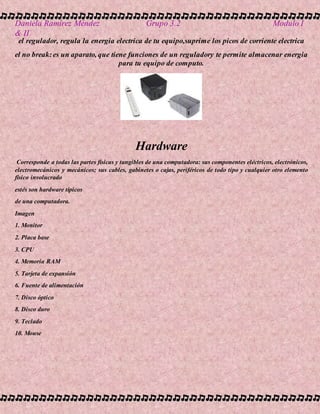 Daniela Ramírez Méndez Grupo 3.2 Modulo I
& II
el regulador, regula la energia electrica de tu equipo,suprime los picos de corriente electrica
el no break:es un aparato, que tiene funciones de un reguladory te permite almacenar energia
para tu equipo de computo.
Hardware
Corresponde a todas las partes físicas y tangibles de una computadora: sus componentes eléctricos, electrónicos,
electromecánicos y mecánicos; sus cables, gabinetes o cajas, periféricos de todo tipo y cualquier otro elemento
físico involucrado
estés son hardware típicos
de una computadora.
Imagen
1. Monitor
2. Placa base
3. CPU
4. Memoria RAM
5. Tarjeta de expansión
6. Fuente de alimentación
7. Disco óptico
8. Disco duro
9. Teclado
10. Mouse
 