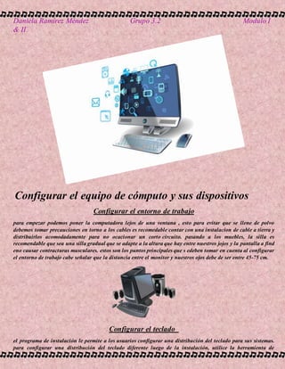 Daniela Ramírez Méndez Grupo 3.2 Modulo I
& II
Configurar el equipo de cómputo y sus dispositivos
Configurar el entorno de trabajo
para empezar podemos poner la computadora lejos de una ventana , esto para evitar que se llene de polvo
debemos tomar precauciones en torno a los cables es recomedable contar con una instalacion de cable a tierra y
distribuirlos acomodadamente para no ocacionar un corto circuito. pasando a los muebles, la silla es
recomendable que sea una silla gradual que se adapte a la altura que hay entre nuestros jojos y la pantalla a find
eno causar contracturas musculares. estos son los puntos principales que s edeben tomar en cuenta al configurar
el entorno de trabajo cabe señalar que la distancia entre el monitor y nuestros ojos debe de ser entre 45-75 cm.
Configurar el teclado
el programa de instalación le permite a los usuarios configurar una distribución del teclado para sus sistemas.
para configurar una distribución del teclado diferente luego de la instalación, utilice la herramienta de
 