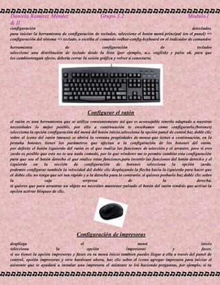 Daniela Ramírez Méndez Grupo 3.2 Modulo I
& II
configuración deteclados.
para iniciar la herramienta de configuración de teclados, seleccione el botón menú principal (en el panel) =>
configuración del sistema => teclado, o escriba el comando redhat-config-keyboard en el indicador de comandos
herramienta de configuración de teclados
seleccione una distribución de teclado desde la lista (por ejemplo, u.s. english) y pulse ok. para que
los cambiostengan efecto, debería cerrar la sesión gráfica y volver a conectarse.
Configurar el ratón
el ratón es una herramienta que se utiliza constantemente así que es aconsejable tenerlo adaptado a nuestras
necesidades lo mejor posible, por ello a continuación te enseñamos cómo configurarlo.(botones)
selecciona la opción configuración del menú del botón inicio.selecciona la opción panel de contol.haz doble clic
sobre el icono del ratón (mouse) se abrirá la ventana propiedades de mouse que tienes a continuación, en la
pestaña botones tienes los parámetros que afectan a la configuración de los botones del ratón.
por defecto el botón izquierdo del ratón es el que realiza las funciones de selección y el arrastre, pero si eres
zurdo es posible que esto no te sea nada comodo, por lo que windows me te permite cambiar esta configuración
para que sea el botón derecho el que realice estas funciones.para invertir las funciones del botón derecho y el
izquierdo en la sección de configuración de botones selecciona la opción zurdo.
podemos configurar también la velocidad del doble clic desplazando la flecha hacia la izquierda para hacer que
el doble clic no tenga que ser tan rápido y a la derecha para lo contrario. si quieres probarlo haz doble clic sobre
la caja sorpresa de la derecha.
si quieres que para arrastrar un objeto no necesites mantener pulsado el botón del ratón tendrás que activar la
opción activar bloqueo de clic.
Configuración de impresoras
despliega el menú inicio
selecciona la opción impresoras y faxes.
si no tienes la opción impresoras y faxes en tu menú inicio tambien puedes llegar a ella a través del panel de
control, opción impresoras y otro hardware ahora, haz clic sobre el icono agregar impresora para iniciar el
asistente que te ayudará a instalar una impresora el asistente te irá haciendo preguntas, por ejemplo, si tu
 