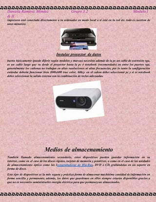 Daniela Ramírez Méndez Grupo 3.2 Modulo I
& II
impresora está conectada directamente a tu ordenador en modo local o si está en la red etc. todo es cuestion de
unos minutos).
Instalar proyector de datos
bueno básicamente (puede diferir según modelos y marcas) necesitas además de la pc un cable de extensión vga,
es un cable largo que va desde el proyector hasta la pc ó notebook (recomendado) en entre los puertos vga.
generalmente los cañones no trabajan en altas resoluciones ni altas frecuencias, por lo tanto la configuración
estándar debería funcionar bien (800x600 true color, 60hz). en el cañon debes seleccionar pc y si es notebook
debes seleccionar la salida externa con la combinación de teclas adecuadas.
Medios de almacenamiento
También llamado almacenamiento secundario, estos dispositivos pueden guardar información en su
interior, como en el caso de los discos rígidos, tarjetas de memoria y pendrives, o como en el caso de las unidades
de almacenamiento óptico como las lectograbadoras de Blu-Ray, DVD o CD, grabándolas en un soporte en
forma de disco.
Este tipo de dispositivos es la más segura y práctica forma de almacenar muchísima cantidad de información en
forma sencilla y permanente, además, los datos que guardemos en ellos siempre estarán disponibles gracias a
que no es necesario suministrarles energía eléctrica para que permanezcan almacenados.
 