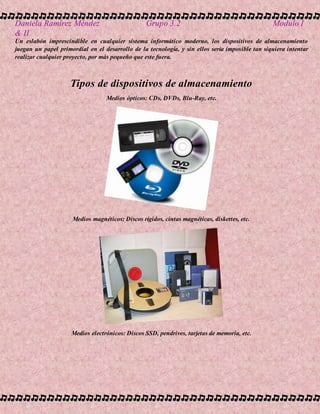 Daniela Ramírez Méndez Grupo 3.2 Modulo I
& II
Un eslabón imprescindible en cualquier sistema informático moderno, los dispositivos de almacenamiento
juegan un papel primordial en el desarrollo de la tecnología, y sin ellos sería imposible tan siquiera intentar
realizar cualquier proyecto, por más pequeño que este fuera.
Tipos de dispositivos de almacenamiento
Medios ópticos: CDs, DVDs, Blu-Ray, etc.
Medios magnéticos: Discos rígidos, cintas magnéticas, diskettes, etc.
Medios electrónicos: Discos SSD, pendrives, tarjetas de memoria, etc.
 