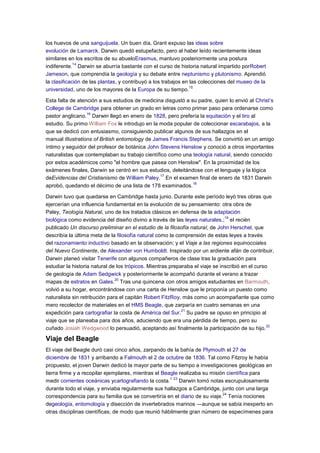 los huevos de una sanguijuela. Un buen día, Grant expuso las ideas sobre
evolución de Lamarck. Darwin quedó estupefacto, pero al haber leído recientemente ideas
similares en los escritos de su abueloErasmus, mantuvo posteriormente una postura
indiferente.
14
Darwin se aburría bastante con el curso de historia natural impartido porRobert
Jameson, que comprendía la geología y su debate entre neptunismo y plutonismo. Aprendió
la clasificación de las plantas, y contribuyó a los trabajos en las colecciones del museo de la
universidad, uno de los mayores de la Europa de su tiempo.
15
Esta falta de atención a sus estudios de medicina disgustó a su padre, quien lo envió al Christ’s
College de Cambridge para obtener un grado en letras como primer paso para ordenarse como
pastor anglicano.
16
Darwin llegó en enero de 1828, pero prefería la equitación y el tiro al
estudio. Su primo William Fox le introdujo en la moda popular de coleccionar escarabajos, a la
que se dedicó con entusiasmo, consiguiendo publicar algunos de sus hallazgos en el
manual Illustrations of British entomology de James Francis Stephens. Se convirtió en un amigo
íntimo y seguidor del profesor de botánica John Stevens Henslow y conoció a otros importantes
naturalistas que contemplaban su trabajo científico como una teología natural, siendo conocido
por estos académicos como "el hombre que pasea con Henslow". En la proximidad de los
exámenes finales, Darwin se centró en sus estudios, deleitándose con el lenguaje y la lógica
deEvidencias del Cristianismo de William Paley.
17
En el examen final de enero de 1831 Darwin
aprobó, quedando el décimo de una lista de 178 examinados.
18
Darwin tuvo que quedarse en Cambridge hasta junio. Durante este período leyó tres obras que
ejercerían una influencia fundamental en la evolución de su pensamiento: otra obra de
Paley, Teología Natural, uno de los tratados clásicos en defensa de la adaptación
biológica como evidencia del diseño divino a través de las leyes naturales.;
19
el recién
publicado Un discurso preliminar en el estudio de la filosofía natural, de John Herschel, que
describía la última meta de la filosofía natural como la comprensión de estas leyes a través
del razonamiento inductivo basado en la observación; y el Viaje a las regiones equinocciales
del Nuevo Continente, de Alexander von Humboldt. Inspirado por un ardiente afán de contribuir,
Darwin planeó visitar Tenerife con algunos compañeros de clase tras la graduación para
estudiar la historia natural de los trópicos. Mientras preparaba el viaje se inscribió en el curso
de geología de Adam Sedgwick y posteriormente le acompañó durante el verano a trazar
mapas de estratos en Gales.
20
Tras una quincena con otros amigos estudiantes en Barmouth,
volvió a su hogar, encontrándose con una carta de Henslow que le proponía un puesto como
naturalista sin retribución para el capitán Robert FitzRoy, más como un acompañante que como
mero recolector de materiales en el HMS Beagle, que zarparía en cuatro semanas en una
expedición para cartografiar la costa de América del Sur.
21
Su padre se opuso en principio al
viaje que se planeaba para dos años, aduciendo que era una pérdida de tiempo, pero su
cuñado Josiah Wedgwood lo persuadió, aceptando así finalmente la participación de su hijo.
22
Viaje del Beagle
El viaje del Beagle duró casi cinco años, zarpando de la bahía de Plymouth el 27 de
diciembre de 1831 y arribando a Falmouth el 2 de octubre de 1836. Tal como Fitzroy le había
propuesto, el joven Darwin dedicó la mayor parte de su tiempo a investigaciones geológicas en
tierra firme y a recopilar ejemplares, mientras el Beagle realizaba su misión científica para
medir corrientes oceánicas ycartografiando la costa.
1 23
Darwin tomó notas escrupulosamente
durante todo el viaje, y enviaba regularmente sus hallazgos a Cambridge, junto con una larga
correspondencia para su familia que se convertiría en el diario de su viaje.
24
Tenía nociones
degeología, entomología y disección de invertebrados marinos —aunque se sabía inexperto en
otras disciplinas científicas; de modo que reunió hábilmente gran número de especímenes para
 
