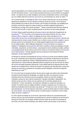 que los especialistas en la materia pudieran llevar a cabo una evaluación exhaustiva.
25
A pesar
de sufrir frecuentes mareos —que ya había acusado la primera vez que embarcó su equipaje a
bordo— la mayoría de sus notas zoológicas versa sobre invertebrados marinos, comenzando
por una notable colección de plancton que reunió en una temporada con viento en calma.
23 26
En su primera escala, en Santiago de Cabo Verde, Darwin descubrió que uno de los estratos
blanquecinos elevados en la roca volcánica contenían restos de conchas. Como Fitzroy le
había prestado poco antes la obra de Charles Lyell Principios de Geología, que establecía los
principios uniformistas según los cuales el relieve se formaba mediante surgimientos o
hundimientos a lo largo de inmensos períodos,
n. 1
Darwin comprendió ese fenómeno desde el
punto de vista de Lyell, e incluso se planteó escribir en el futuro una obra sobre geología.
En Brasil, Darwin quedó fascinado por el bosque tropical, pero aborreció el espectáculo de
la esclavitud.
28 29
En Punta Alta y en los barrancos de la costa de Monte Hermoso, cerca
de Bahía Blanca, Argentina, realizó un hallazgo de primer orden al localizar en una
colina fósiles de enormes mamíferosextintos junto a restos modernos de bivalvos, extintos más
recientemente de manera natural. Identificó, por un diente, al poco conocido megaterio -que en
principio asoció con el caparazón de una versión gigante (gliptodonte) de la armadura de
los armadillos locales-. Estos hallazgos despertaron un enorme interés a su regreso a
Inglaterra.
30
Cabalgando con los gauchos del interior se dedicó a observar la geología y extraer
más fósiles, adquiriendo, al mismo tiempo, una perspectiva de los problemas sociales, políticos
y antropológicostanto de los nativos como de los criollos en el momento anterior a la revolución
de los Restauradores. También aprendió que los dos tipos de ñandú poseen territorios
separados, aunque superpuestos.
31 32
Contempló con asombro la diversidad de la fauna y la flora en función de los distintos lugares.
Así, pudo comprender que la separación geográfica y las distintas condiciones de vida eran la
causa de que las poblaciones variaran independientemente unas de otras. Continuando su
viaje hacia el sur, observó llanuras aplanadas llenas de guijarros en las que cúmulos de restos
de conchas formaban pequeñas elevaciones. Como estaba leyendo la segunda obra de Lyell,
asumió que se trataba de los "centros de creación" de especies que éste describía, aunque por
primera vez comenzó a cuestionar los conceptos de lento desgaste y extinción de especies
defendidos por Lyell.
33 34
En Tierra del Fuego se produjo el retorno de tres nativos yagán que habían sido embarcados
durante la primera expedición del Beagle, con objeto de recibir una educación que les
permitiera actuar de misioneros ante sus semejantes. Darwin los encontró amables y
civilizados, aunque los otros nativos le parecieron "salvajes miserables y degradados", tan
distintos de los que iban a bordo como lo pudieran ser los animales salvajes de los
domésticos,
35
si bien, para Darwin, esa distinción estribaba en cuestiones culturales y no
raciales. Al contrario que sus colegas científicos, empezó a sospechar que no existía una
diferencia insalvable entre los animales y las personas.
36
Al cabo de un año, la misión había
sido abandonada. Uno de los fueguinos retornados, a quien le habían dado el nombre cristiano
de Jemmy Button, vivía con los demás nativos, se había casado y manifestó no tener ningún
deseo de volver a Inglaterra.
37
En Chile, Darwin fue testigo de un terremoto, observando indicios de un levantamiento del
terreno, entre los que se encontraban acumulaciones de valvas de mejillones por encima de la
línea de la marea alta. Sin embargo, también encontró restos de conchas en las alturas de
los Andes, así como árboles fosilizados que habían crecido a pie de playa, lo que le llevó a
 