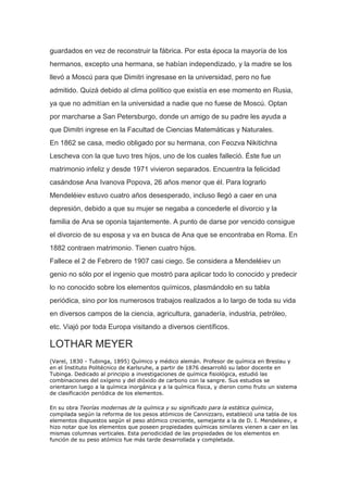 guardados en vez de reconstruir la fábrica. Por esta época la mayoría de los
hermanos, excepto una hermana, se habían independizado, y la madre se los
llevó a Moscú para que Dimitri ingresase en la universidad, pero no fue
admitido. Quizá debido al clima político que existía en ese momento en Rusia,
ya que no admitían en la universidad a nadie que no fuese de Moscú. Optan
por marcharse a San Petersburgo, donde un amigo de su padre les ayuda a
que Dimitri ingrese en la Facultad de Ciencias Matemáticas y Naturales.
En 1862 se casa, medio obligado por su hermana, con Feozva Nikitichna
Lescheva con la que tuvo tres hijos, uno de los cuales falleció. Éste fue un
matrimonio infeliz y desde 1971 vivieron separados. Encuentra la felicidad
casándose Ana Ivanova Popova, 26 años menor que él. Para lograrlo
Mendeléiev estuvo cuatro años desesperado, incluso llegó a caer en una
depresión, debido a que su mujer se negaba a concederle el divorcio y la
familia de Ana se oponía tajantemente. A punto de darse por vencido consigue
el divorcio de su esposa y va en busca de Ana que se encontraba en Roma. En
1882 contraen matrimonio. Tienen cuatro hijos.
Fallece el 2 de Febrero de 1907 casi ciego. Se considera a Mendeléiev un
genio no sólo por el ingenio que mostró para aplicar todo lo conocido y predecir
lo no conocido sobre los elementos químicos, plasmándolo en su tabla
periódica, sino por los numerosos trabajos realizados a lo largo de toda su vida
en diversos campos de la ciencia, agricultura, ganadería, industria, petróleo,
etc. Viajó por toda Europa visitando a diversos científicos.
LOTHAR MEYER
(Varel, 1830 - Tubinga, 1895) Químico y médico alemán. Profesor de química en Breslau y
en el Instituto Politécnico de Karlsruhe, a partir de 1876 desarrolló su labor docente en
Tubinga. Dedicado al principio a investigaciones de química fisiológica, estudió las
combinaciones del oxígeno y del dióxido de carbono con la sangre. Sus estudios se
orientaron luego a la química inorgánica y a la química física, y dieron como fruto un sistema
de clasificación periódica de los elementos.
En su obra Teorías modernas de la química y su significado para la estática química,
compilada según la reforma de los pesos atómicos de Cannizzaro, estableció una tabla de los
elementos dispuestos según el peso atómico creciente, semejante a la de D. I. Mendeleiev, e
hizo notar que los elementos que poseen propiedades químicas similares vienen a caer en las
mismas columnas verticales. Esta periodicidad de las propiedades de los elementos en
función de su peso atómico fue más tarde desarrollada y completada.
 