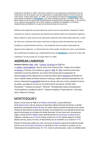 Publicado en Breslau en 1864, este texto constituye una importante puntualización de las
maneras de ver de la época, que son expuestas y consideradas desde un mismo punto de
vista crítico. Cuatro años antes, en 1860, en el Congreso de Karlsruhe,Cannizzaro había
reivindicado la hipótesis deAvogadro, que había quedado ignorada u olvidada desde 1811.
Meyer figuró entre los pocos que comprendieron la exactitud de aquellas ideas, y se convirtió
en su vigoroso propugnador. En el libro expone la hipótesis de Avogadro y la discute
ampliamente poniéndola en la base de las demás leyes de la química.
Defensor del empleo de los pesos atómicos contra el de los equivalentes, después de haber
mostrado con toda su importancia las opiniones de Gerhard sobre los compuestos orgánicos,
Meyer expone su idea acerca de las relaciones numéricas entre estos pesos atómicos, y pone
de relieve los contactos entre estas relaciones en algunas series de elementos que tienen
analogía de comportamiento químico, y las existentes entre los pesos moleculares de
algunas series orgánicas. La ultima parte de la obra puede considerarse como un precedente
de la clasificación periódica que, independientemente de Mendeleiev, aunque de modo más
imperfecto, fue enunciada por el propio Meyer en 1869.
ANDREAS LIVAVIOUS
Andreas Libavius (Halle, 1550 – Coburgo, 25 de julio de 1616) fue
un médico y químicoalemán. Libavius nació como Andreas Libau. Trabajó como profesor
en Ilmenau y Coburgo, y fue profesor en Jena en 1588. En 1597, escribió el primer libro
sistemático de química,Alchemia, que incluía instrucciones para la preparación de
diversos ácidos fuertes. Algunas de sus obras las publicó bajo el seudónimo de Basilius de
Varna. Impartió clases de historia natural en Cobourg y realizó importantes aportaciones a la
química. Descubrió la propiedaddel óxido de oro de dar color rojo al vidrio y también el cloruro
de estaño, que luego se conoció con el nombre de licor de Libavius. Escribió "Neo-
Paracelsica", "Tractatus duo physici", "Alchimia", "Schediasmata medica et phylosophica",
"Commentationum metallicarum libri IV", "Epitome metallica"y "Praxis alchimio", entre otras
obras. Falleció en Coburgo.
MONTESQUIEV
Nació el 18 de enero de 1689 en el Château de la Brède, a pocos kilómetros
de Burdeos,Francia. Hijo de Jacques de Secondat y Marie-Francoise de Pesnel, su familia
pertenecía a la llamada nobleza de toga. Su madre, Marie Françoise de Pesnel murió cuando
Charles de Secondat tenía siete años de edad, era la heredera de una importante fortuna que
aportó el baronazgo de La Brède a la familia Secondat. En ese mismo año, el parlamento
inglés, a través de Bill of Rights impone definitivamente una monarquía constitucional en
Inglaterra, mientras que en Francia el largo reinado de Luis XIV parece asegurar el poder
absoluto del rey, pese a la crisis y el descontento que se manifiesta a su muerte en 1715.
Estudió en la Escuela católica de Juilly y la carrera de Derecho siguiendo la tradición familiar,
primero en la Universidad de Burdeos y más tarde en París, entrando en contacto con los
intelectuales de la capital francesa. En 1714, tras la muerte del padre, vuelve a La Brède donde
 