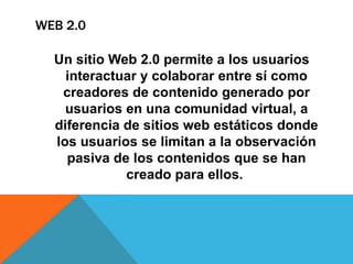 Un sitio Web 2.0 permite a los usuarios
interactuar y colaborar entre sí como
creadores de contenido generado por
usuarios en una comunidad virtual, a
diferencia de sitios web estáticos donde
los usuarios se limitan a la observación
pasiva de los contenidos que se han
creado para ellos.
WEB 2.0
 