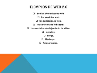 EJEMPLOS DE WEB 2.0
 son las comunidades web.
 los servicios web.
 las aplicaciones web.
 los servicios de red social.
 Los servicios de alojamiento de video.
 las wikis.
 Blogs.
 Mashups.
 Folcsonomías.
 