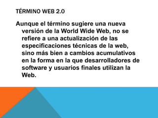 TÉRMINO WEB 2.0
Aunque el término sugiere una nueva
versión de la World Wide Web, no se
refiere a una actualización de las
especificaciones técnicas de la web,
sino más bien a cambios acumulativos
en la forma en la que desarrolladores de
software y usuarios finales utilizan la
Web.
 