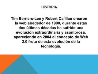 HISTORIA
Tim Berners-Lee y Robert Cailliau crearon
la web alrededor de 1990, durante estas
dos últimas décadas ha sufrido una
evolución extraordinaria y asombrosa,
apareciendo en 2004 el concepto de Web
2.0 fruto de esta evolución de la
tecnología.
 