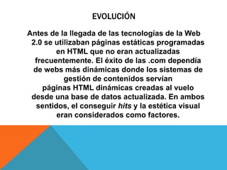 EVOLUCIÓN
Antes de la llegada de las tecnologías de la Web
2.0 se utilizaban páginas estáticas programadas
en HTML que no eran actualizadas
frecuentemente. El éxito de las .com dependía
de webs más dinámicas donde los sistemas de
gestión de contenidos servían
páginas HTML dinámicas creadas al vuelo
desde una base de datos actualizada. En ambos
sentidos, el conseguir hits y la estética visual
eran considerados como factores.
 