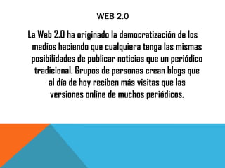 WEB 2.0
La Web 2.0 ha originado la democratización de los
medios haciendo que cualquiera tenga las mismas
posibilidades de publicar noticias que un periódico
tradicional. Grupos de personas crean blogs que
al día de hoy reciben más visitas que las
versiones online de muchos periódicos.
 