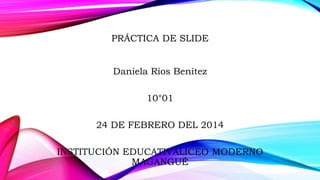 PRÁCTICA DE SLIDE
Daniela Ríos Benítez

10°01
24 DE FEBRERO DEL 2014
INSTITUCIÓN EDUCATIVALICEO MODERNO
MAGANGUÉ

 