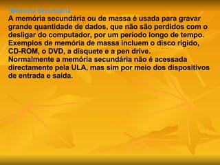 *Memória Secundária A memória secundária ou de massa é usada para gravar grande quantidade de dados, que não são perdidos com o desligar do computador, por um período longo de tempo.  Exemplos de memória de massa incluem o disco rígido, CD-ROM, o DVD, a disquete e a pen drive. Normalmente a memória secundária não é acessada directamente pela ULA, mas sim por meio dos dispositivos de entrada e saída.   
