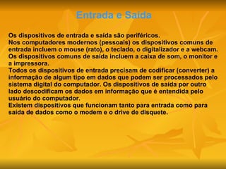 Entrada e Saída Os dispositivos de entrada e saída são periféricos. Nos computadores modernos (pessoais) os dispositivos comuns de entrada incluem o mouse (rato), o teclado, o digitalizador e a webcam. Os dispositivos comuns de saída incluem a caixa de som, o monitor e a impressora. Todos os dispositivos de entrada precisam de codificar (converter) a informação de algum tipo em dados que podem ser processados pelo sistema digital do computador. Os dispositivos de saída por outro lado descodificam os dados em informação que é entendida pelo usuário do computador. Existem dispositivos que funcionam tanto para entrada como para saída de dados como o modem e o drive de disquete. 
