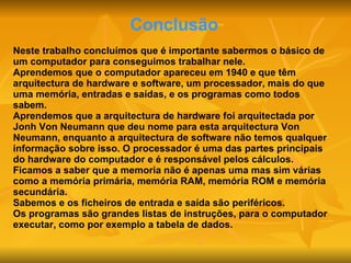 Conclusão Neste trabalho concluímos que é importante sabermos o básico de um computador para conseguimos trabalhar nele. Aprendemos que o computador apareceu em 1940 e que têm arquitectura de hardware e software, um processador, mais do que uma memória, entradas e saídas, e os programas como todos sabem. Aprendemos que a arquitectura de hardware foi arquitectada por Jonh Von Neumann que deu nome para esta arquitectura Von Neumann, enquanto a arquitectura de software não temos qualquer informação sobre isso. O processador é uma das partes principais do hardware do computador e é responsável pelos cálculos. Ficamos a saber que a memoria não é apenas uma mas sim várias como a memória primária, memória RAM, memória ROM e memória secundária. Sabemos e os ficheiros de entrada e saída são periféricos. Os programas são grandes listas de instruções, para o computador executar, como por exemplo a tabela de dados. 