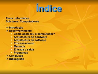 Índice Tema: Informática  Sub tema: Computadores -> Introdução -> Desenvolvimento Como apareceu o computador? Arquitectura do hardware Arquitectura de software  Processamento Memória Entrada e saída  Programas -> Conclusão -> Bibliografia  