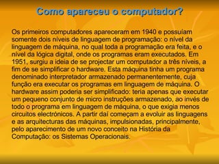 Como apareceu o computador? Os primeiros computadores apareceram em 1940 e possuíam somente dois níveis de linguagem de programação: o nível da linguagem de máquina, no qual toda a programação era feita, e o nível da lógica digital, onde os programas eram executados. Em 1951, surgiu a ideia de se projectar um computador a três níveis, a fim de se simplificar o hardware. Esta máquina tinha um programa denominado interpretador armazenado permanentemente, cuja função era executar os programas em linguagem de máquina. O hardware assim poderia ser simplificado: teria apenas que executar um pequeno conjunto de micro instruções armazenado, ao invés de todo o programa em linguagem de máquina, o que exigia menos circuitos electrónicos. A partir daí começam a evoluir as linguagens e as arquitecturas das máquinas, impulsionadas, principalmente, pelo aparecimento de um novo conceito na História da Computação: os Sistemas Operacionais. 
