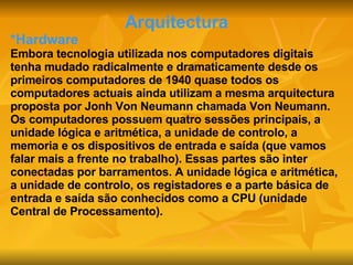 Arquitectura *Hardware Embora tecnologia utilizada nos computadores digitais tenha mudado radicalmente e dramaticamente desde os primeiros computadores de 1940 quase todos os computadores actuais ainda utilizam a mesma arquitectura proposta por Jonh Von Neumann chamada Von Neumann. Os computadores possuem quatro sessões principais, a unidade lógica e aritmética, a unidade de controlo, a memoria e os dispositivos de entrada e saída (que vamos falar mais a frente no trabalho). Essas partes são inter conectadas por barramentos. A unidade lógica e aritmética, a unidade de controlo, os registadores e a parte básica de entrada e saída são conhecidos como a CPU (unidade Central de Processamento). 