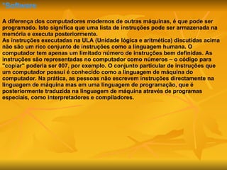 *Software A diferença dos computadores modernos de outras máquinas, é que pode ser programado. Isto significa que uma lista de instruções pode ser armazenada na memória e executa posteriormente. As instruções executadas na ULA (Unidade lógica e aritmética) discutidas acima não são um rico conjunto de instruções como a linguagem humana. O computador tem apenas um limitado número de instruções bem definidas. As instruções são representadas no computador como números – o código para "copiar" poderia ser 007, por exemplo. O conjunto particular de instruções que um computador possui é conhecido como a linguagem de máquina do computador. Na prática, as pessoas não escrevem instruções directamente na linguagem de máquina mas em uma linguagem de programação, que é posteriormente traduzida na linguagem de máquina através de programas especiais, como interpretadores e compiladores.  