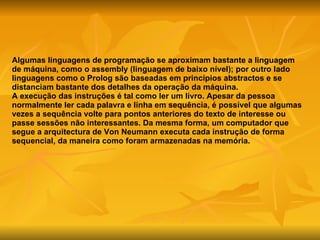 Algumas linguagens de programação se aproximam bastante a linguagem de máquina, como o assembly (linguagem de baixo nível); por outro lado linguagens como o Prolog são baseadas em princípios abstractos e se distanciam bastante dos detalhes da operação da máquina. A execução das instruções é tal como ler um livro. Apesar da pessoa normalmente ler cada palavra e linha em sequência, é possível que algumas vezes a sequência volte para pontos anteriores do texto de interesse ou passe sessões não interessantes. Da mesma forma, um computador que segue a arquitectura de Von Neumann executa cada instrução de forma sequencial, da maneira como foram armazenadas na memória.  