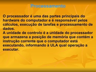 Processamento O processador é uma das partes principais do hardware do computador e é responsável pelos cálculos, execução de tarefas e processamento de dados. A unidade de controlo é a unidade do processador que armazena a posição de memória que contém a instrução corrente que o computador está executando, informando à ULA qual operação a executar. 