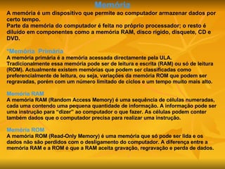 Memória A memória é um dispositivo que permite ao computador armazenar dados por certo tempo. Parte da memória do computador é feita no próprio processador; o resto é diluído em componentes como a memória RAM, disco rígido, disquete, CD e DVD. *Memória   Primária A memória primária é a memória acessada directamente pela ULA. Tradicionalmente essa memória pode ser de leitura e escrita (RAM) ou só de leitura (ROM). Actualmente existem memórias que podem ser classificadas como preferencialmente de leitura, ou seja, variações da memória ROM que podem ser regravadas, porém com um número limitado de ciclos e um tempo muito mais alto. Memória RAM A memória RAM (Random Access Memory) é uma sequência de células numeradas, cada uma contendo uma pequena quantidade de informação. A informação pode ser uma instrução para “dizer” ao computador o que fazer. As células podem conter também dados que o computador precisa para realizar uma instrução. Memória ROM A memória ROM (Read-Only Memory) é uma memória que só pode ser lida e os dados não são perdidos com o desligamento do computador. A diferença entre a memória RAM e a ROM é que a RAM aceita gravação, regravação e perda de dados. 